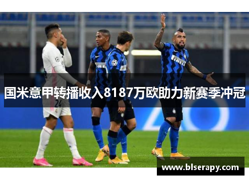 国米意甲转播收入8187万欧助力新赛季冲冠